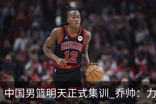 中国男篮明天正式集训 乔帅：力争奥运会门票
